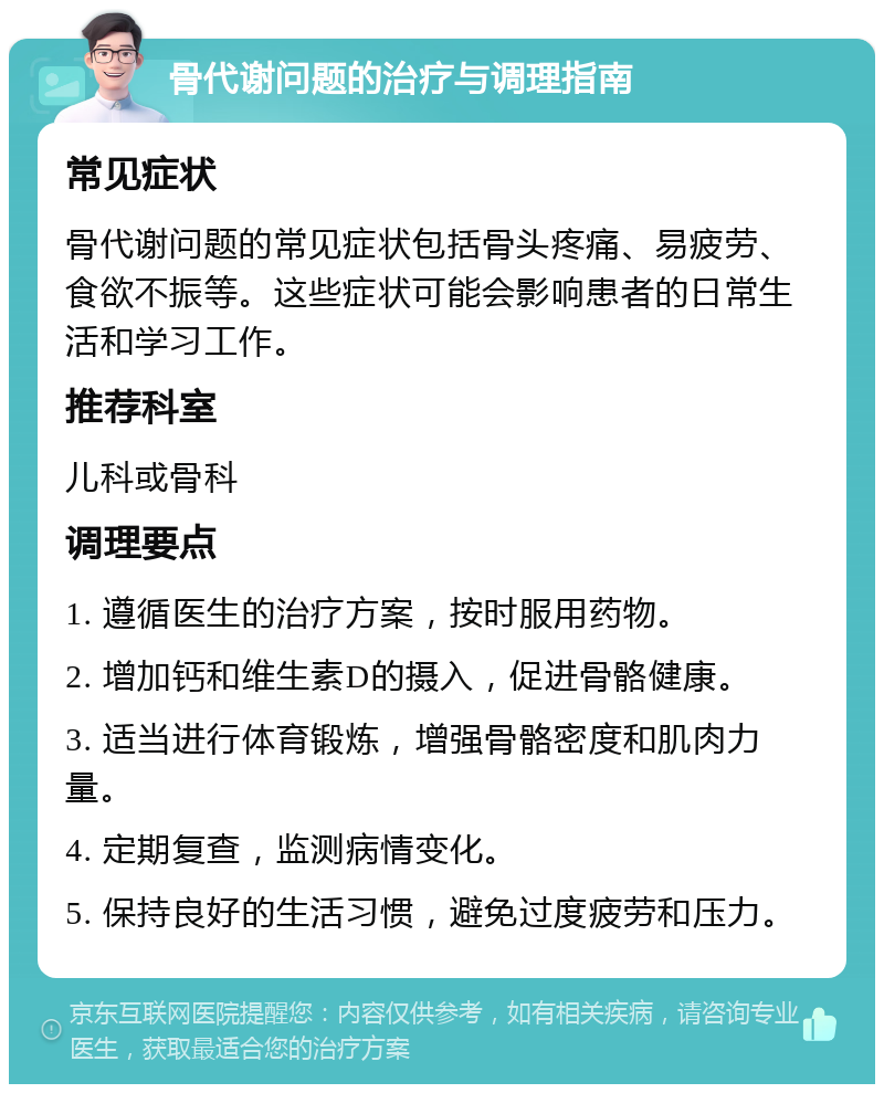 骨代谢问题的治疗与调理指南 常见症状 骨代谢问题的常见症状包括骨头疼痛、易疲劳、食欲不振等。这些症状可能会影响患者的日常生活和学习工作。 推荐科室 儿科或骨科 调理要点 1. 遵循医生的治疗方案，按时服用药物。 2. 增加钙和维生素D的摄入，促进骨骼健康。 3. 适当进行体育锻炼，增强骨骼密度和肌肉力量。 4. 定期复查，监测病情变化。 5. 保持良好的生活习惯，避免过度疲劳和压力。