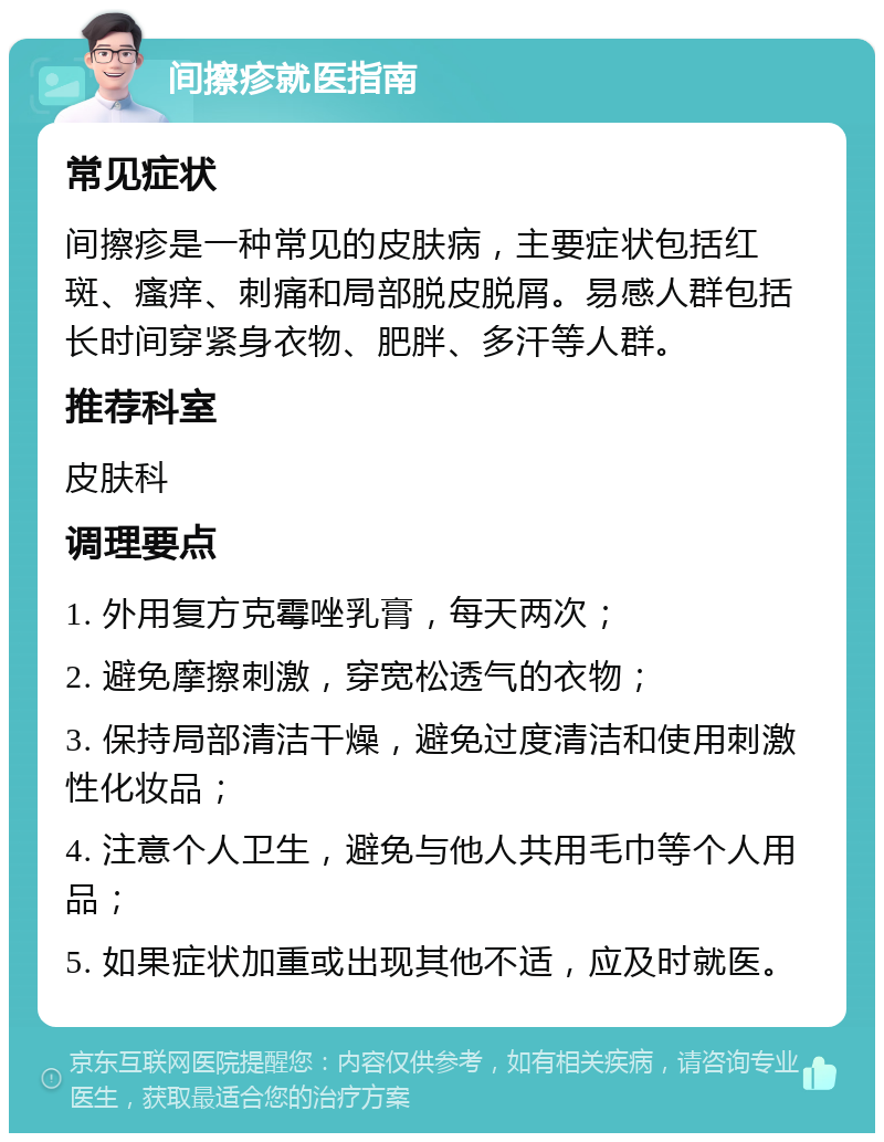 间擦疹就医指南 常见症状 间擦疹是一种常见的皮肤病，主要症状包括红斑、瘙痒、刺痛和局部脱皮脱屑。易感人群包括长时间穿紧身衣物、肥胖、多汗等人群。 推荐科室 皮肤科 调理要点 1. 外用复方克霉唑乳膏，每天两次； 2. 避免摩擦刺激，穿宽松透气的衣物； 3. 保持局部清洁干燥，避免过度清洁和使用刺激性化妆品； 4. 注意个人卫生，避免与他人共用毛巾等个人用品； 5. 如果症状加重或出现其他不适，应及时就医。