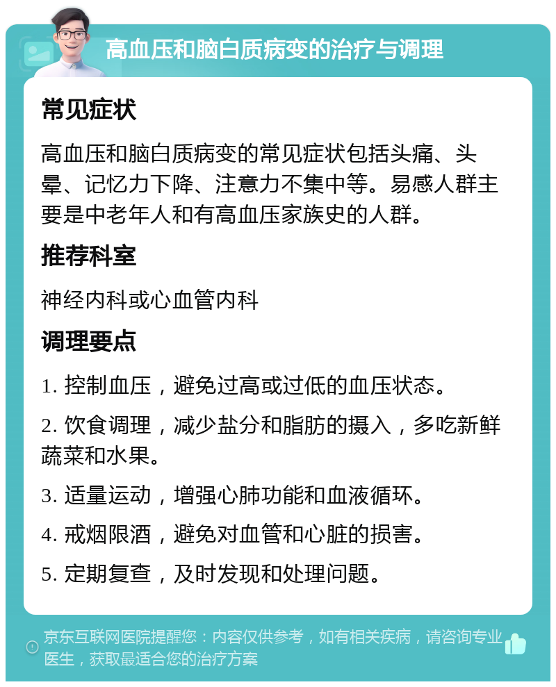 高血压和脑白质病变的治疗与调理 常见症状 高血压和脑白质病变的常见症状包括头痛、头晕、记忆力下降、注意力不集中等。易感人群主要是中老年人和有高血压家族史的人群。 推荐科室 神经内科或心血管内科 调理要点 1. 控制血压，避免过高或过低的血压状态。 2. 饮食调理，减少盐分和脂肪的摄入，多吃新鲜蔬菜和水果。 3. 适量运动，增强心肺功能和血液循环。 4. 戒烟限酒，避免对血管和心脏的损害。 5. 定期复查，及时发现和处理问题。