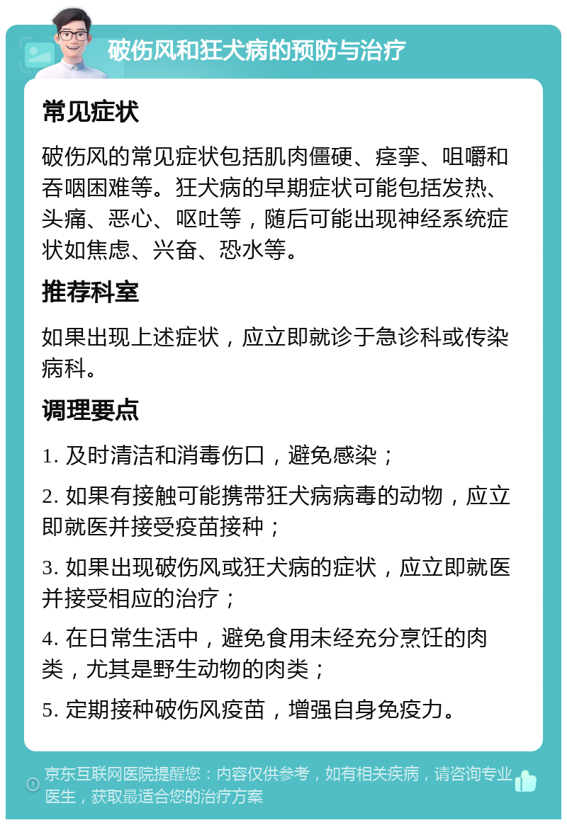 破伤风和狂犬病的预防与治疗 常见症状 破伤风的常见症状包括肌肉僵硬、痉挛、咀嚼和吞咽困难等。狂犬病的早期症状可能包括发热、头痛、恶心、呕吐等，随后可能出现神经系统症状如焦虑、兴奋、恐水等。 推荐科室 如果出现上述症状，应立即就诊于急诊科或传染病科。 调理要点 1. 及时清洁和消毒伤口，避免感染； 2. 如果有接触可能携带狂犬病病毒的动物，应立即就医并接受疫苗接种； 3. 如果出现破伤风或狂犬病的症状，应立即就医并接受相应的治疗； 4. 在日常生活中，避免食用未经充分烹饪的肉类，尤其是野生动物的肉类； 5. 定期接种破伤风疫苗，增强自身免疫力。