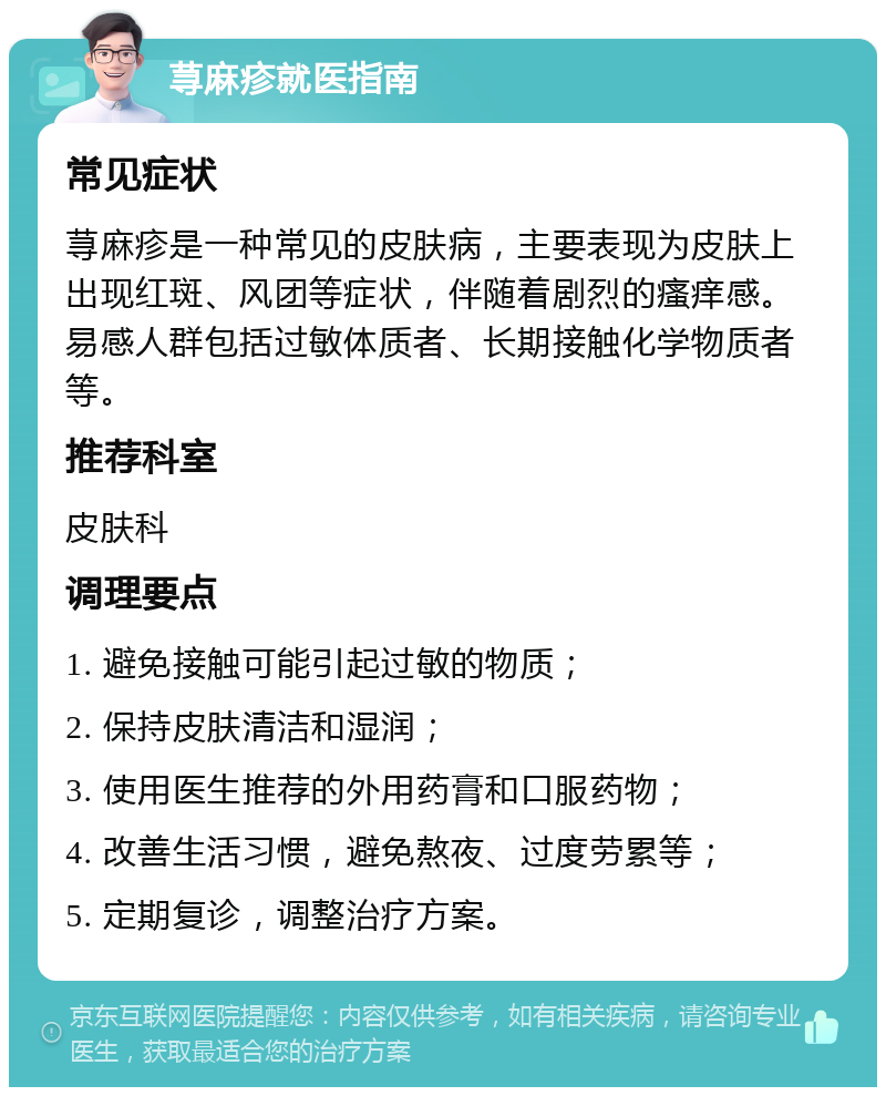 荨麻疹就医指南 常见症状 荨麻疹是一种常见的皮肤病，主要表现为皮肤上出现红斑、风团等症状，伴随着剧烈的瘙痒感。易感人群包括过敏体质者、长期接触化学物质者等。 推荐科室 皮肤科 调理要点 1. 避免接触可能引起过敏的物质； 2. 保持皮肤清洁和湿润； 3. 使用医生推荐的外用药膏和口服药物； 4. 改善生活习惯，避免熬夜、过度劳累等； 5. 定期复诊，调整治疗方案。