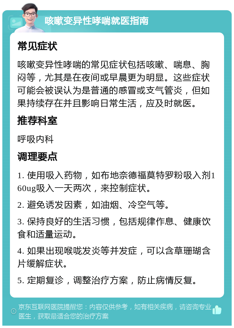 咳嗽变异性哮喘就医指南 常见症状 咳嗽变异性哮喘的常见症状包括咳嗽、喘息、胸闷等，尤其是在夜间或早晨更为明显。这些症状可能会被误认为是普通的感冒或支气管炎，但如果持续存在并且影响日常生活，应及时就医。 推荐科室 呼吸内科 调理要点 1. 使用吸入药物，如布地奈德福莫特罗粉吸入剂160ug吸入一天两次，来控制症状。 2. 避免诱发因素，如油烟、冷空气等。 3. 保持良好的生活习惯，包括规律作息、健康饮食和适量运动。 4. 如果出现喉咙发炎等并发症，可以含草珊瑚含片缓解症状。 5. 定期复诊，调整治疗方案，防止病情反复。