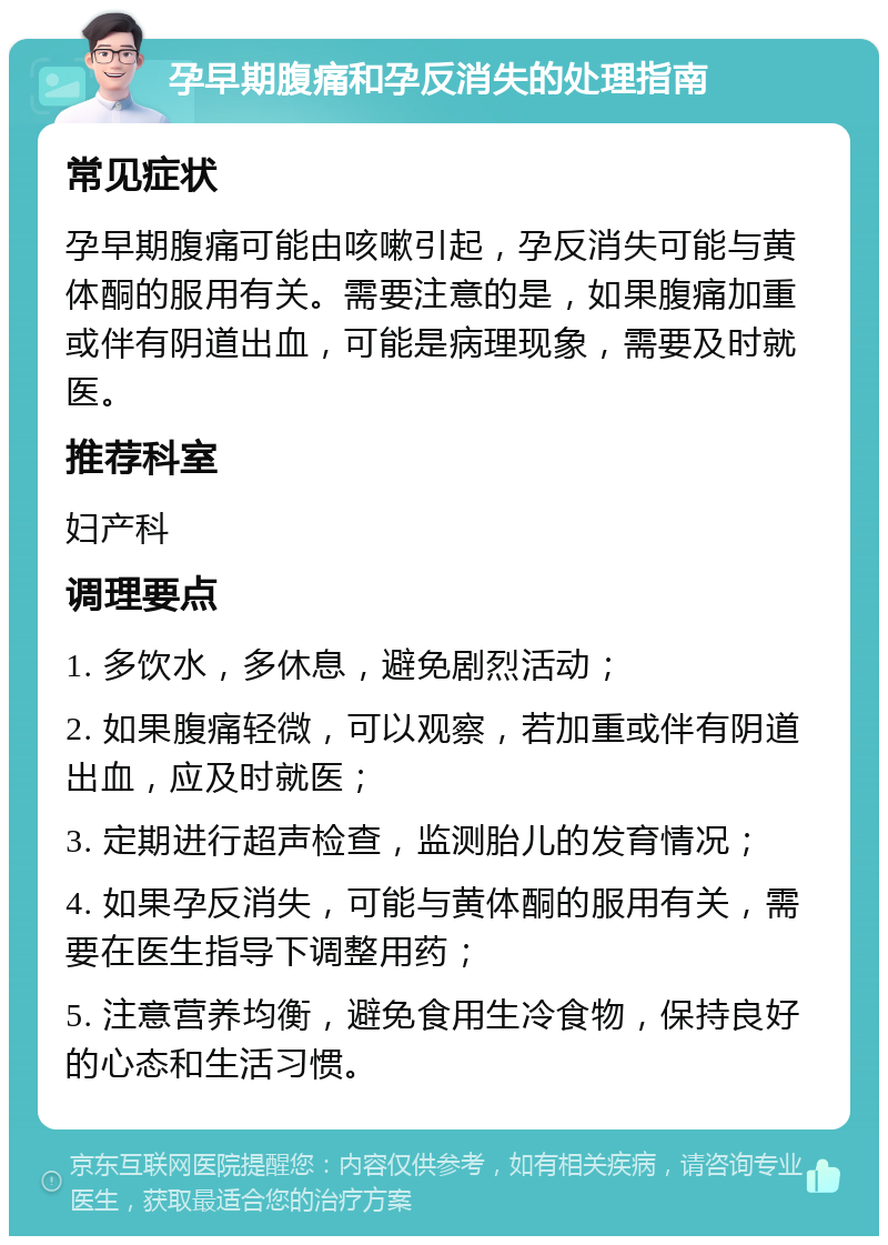 孕早期腹痛和孕反消失的处理指南 常见症状 孕早期腹痛可能由咳嗽引起，孕反消失可能与黄体酮的服用有关。需要注意的是，如果腹痛加重或伴有阴道出血，可能是病理现象，需要及时就医。 推荐科室 妇产科 调理要点 1. 多饮水，多休息，避免剧烈活动； 2. 如果腹痛轻微，可以观察，若加重或伴有阴道出血，应及时就医； 3. 定期进行超声检查，监测胎儿的发育情况； 4. 如果孕反消失，可能与黄体酮的服用有关，需要在医生指导下调整用药； 5. 注意营养均衡，避免食用生冷食物，保持良好的心态和生活习惯。