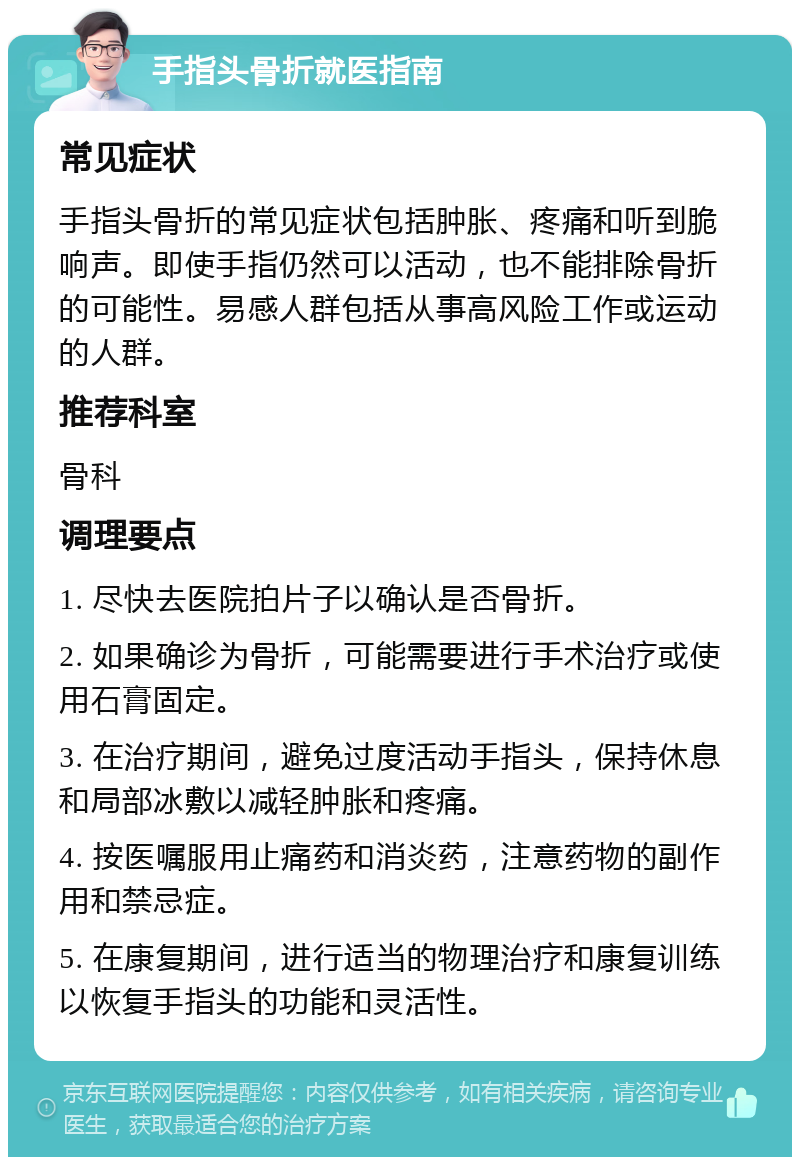 手指头骨折就医指南 常见症状 手指头骨折的常见症状包括肿胀、疼痛和听到脆响声。即使手指仍然可以活动，也不能排除骨折的可能性。易感人群包括从事高风险工作或运动的人群。 推荐科室 骨科 调理要点 1. 尽快去医院拍片子以确认是否骨折。 2. 如果确诊为骨折，可能需要进行手术治疗或使用石膏固定。 3. 在治疗期间，避免过度活动手指头，保持休息和局部冰敷以减轻肿胀和疼痛。 4. 按医嘱服用止痛药和消炎药，注意药物的副作用和禁忌症。 5. 在康复期间，进行适当的物理治疗和康复训练以恢复手指头的功能和灵活性。