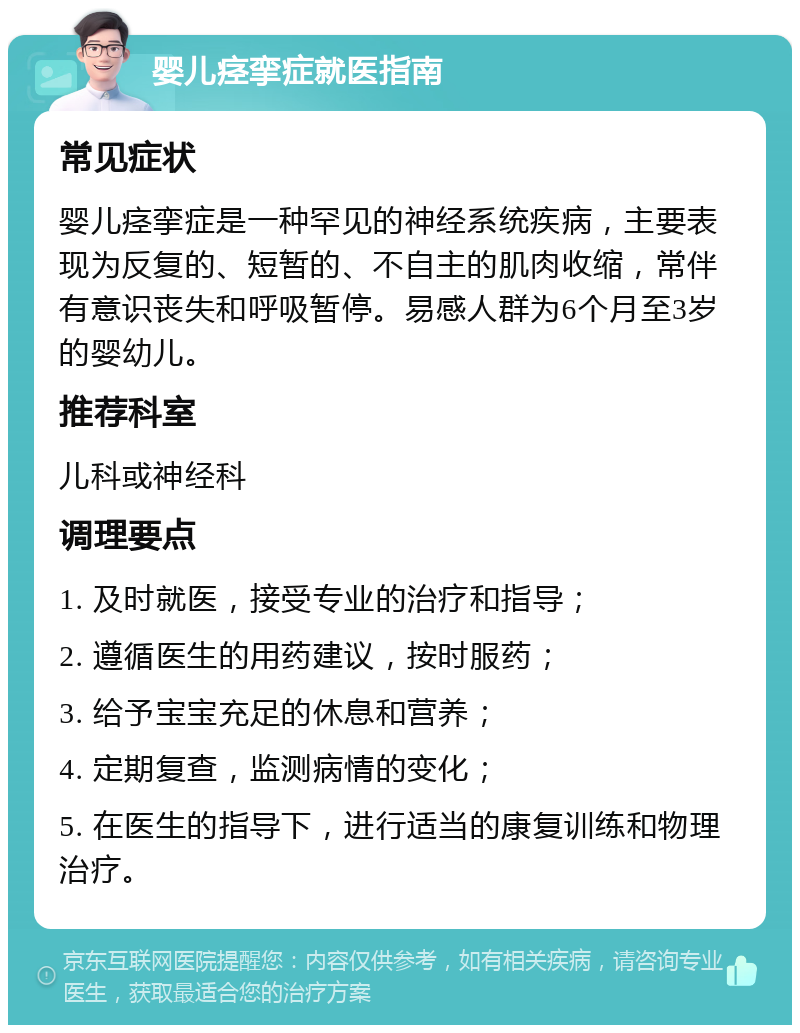 婴儿痉挛症就医指南 常见症状 婴儿痉挛症是一种罕见的神经系统疾病，主要表现为反复的、短暂的、不自主的肌肉收缩，常伴有意识丧失和呼吸暂停。易感人群为6个月至3岁的婴幼儿。 推荐科室 儿科或神经科 调理要点 1. 及时就医，接受专业的治疗和指导； 2. 遵循医生的用药建议，按时服药； 3. 给予宝宝充足的休息和营养； 4. 定期复查，监测病情的变化； 5. 在医生的指导下，进行适当的康复训练和物理治疗。