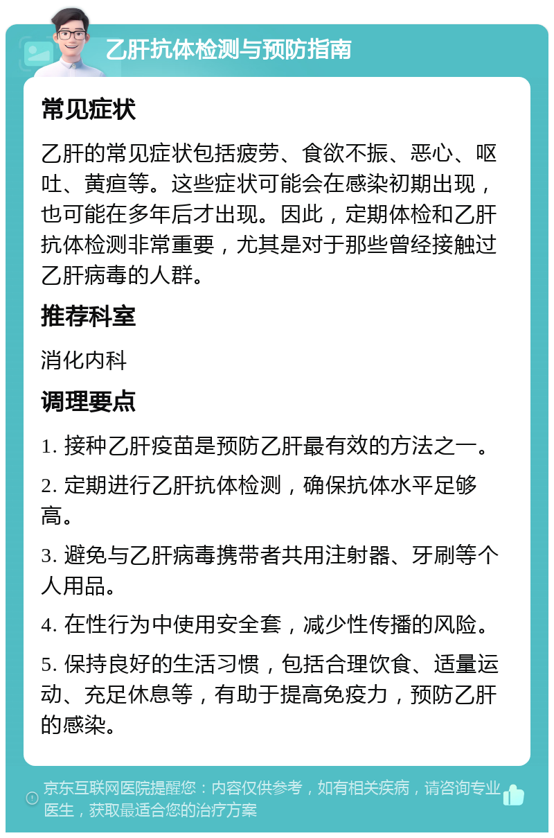 乙肝抗体检测与预防指南 常见症状 乙肝的常见症状包括疲劳、食欲不振、恶心、呕吐、黄疸等。这些症状可能会在感染初期出现，也可能在多年后才出现。因此，定期体检和乙肝抗体检测非常重要，尤其是对于那些曾经接触过乙肝病毒的人群。 推荐科室 消化内科 调理要点 1. 接种乙肝疫苗是预防乙肝最有效的方法之一。 2. 定期进行乙肝抗体检测，确保抗体水平足够高。 3. 避免与乙肝病毒携带者共用注射器、牙刷等个人用品。 4. 在性行为中使用安全套，减少性传播的风险。 5. 保持良好的生活习惯，包括合理饮食、适量运动、充足休息等，有助于提高免疫力，预防乙肝的感染。