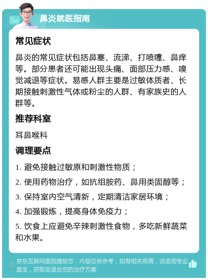 鼻炎就医指南 常见症状 鼻炎的常见症状包括鼻塞、流涕、打喷嚏、鼻痒等。部分患者还可能出现头痛、面部压力感、嗅觉减退等症状。易感人群主要是过敏体质者、长期接触刺激性气体或粉尘的人群、有家族史的人群等。 推荐科室 耳鼻喉科 调理要点 1. 避免接触过敏原和刺激性物质； 2. 使用药物治疗，如抗组胺药、鼻用类固醇等； 3. 保持室内空气清新，定期清洁家居环境； 4. 加强锻炼，提高身体免疫力； 5. 饮食上应避免辛辣刺激性食物，多吃新鲜蔬菜和水果。