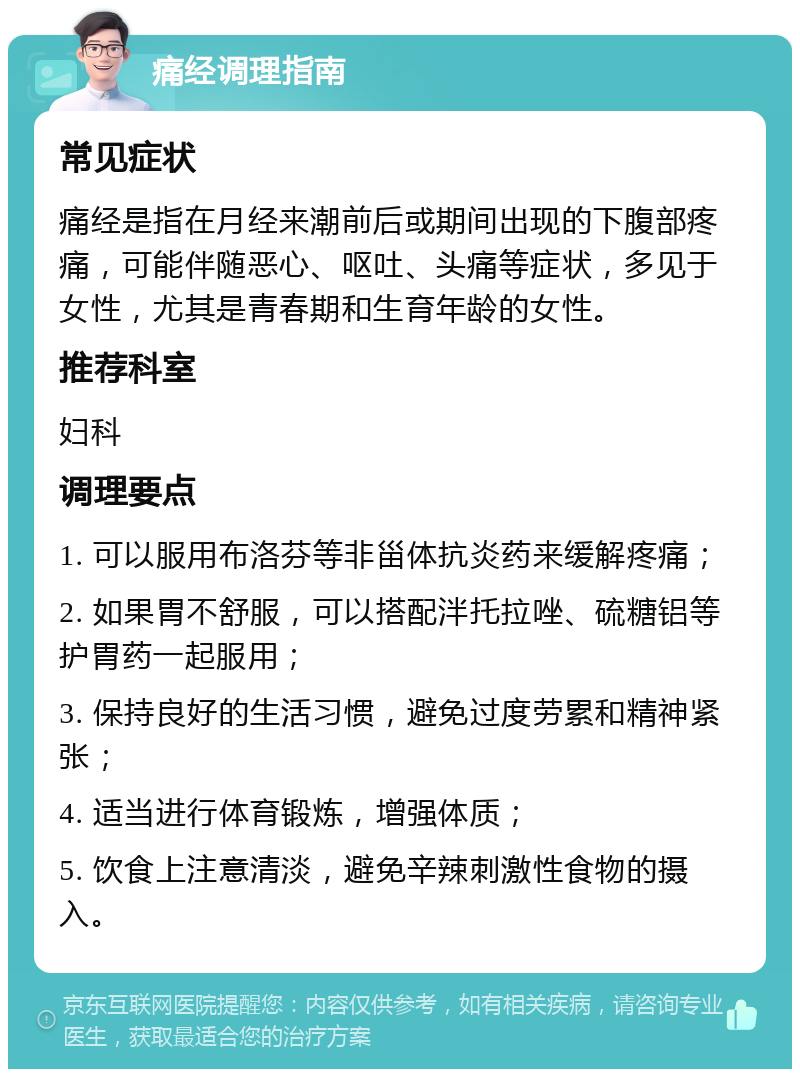 痛经调理指南 常见症状 痛经是指在月经来潮前后或期间出现的下腹部疼痛，可能伴随恶心、呕吐、头痛等症状，多见于女性，尤其是青春期和生育年龄的女性。 推荐科室 妇科 调理要点 1. 可以服用布洛芬等非甾体抗炎药来缓解疼痛； 2. 如果胃不舒服，可以搭配泮托拉唑、硫糖铝等护胃药一起服用； 3. 保持良好的生活习惯，避免过度劳累和精神紧张； 4. 适当进行体育锻炼，增强体质； 5. 饮食上注意清淡，避免辛辣刺激性食物的摄入。