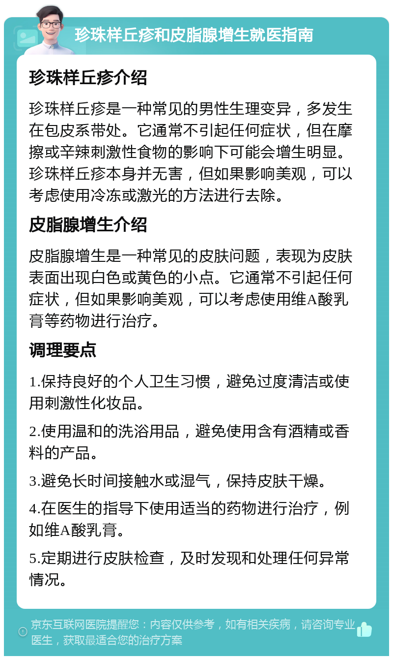 珍珠样丘疹和皮脂腺增生就医指南 珍珠样丘疹介绍 珍珠样丘疹是一种常见的男性生理变异，多发生在包皮系带处。它通常不引起任何症状，但在摩擦或辛辣刺激性食物的影响下可能会增生明显。珍珠样丘疹本身并无害，但如果影响美观，可以考虑使用冷冻或激光的方法进行去除。 皮脂腺增生介绍 皮脂腺增生是一种常见的皮肤问题，表现为皮肤表面出现白色或黄色的小点。它通常不引起任何症状，但如果影响美观，可以考虑使用维A酸乳膏等药物进行治疗。 调理要点 1.保持良好的个人卫生习惯，避免过度清洁或使用刺激性化妆品。 2.使用温和的洗浴用品，避免使用含有酒精或香料的产品。 3.避免长时间接触水或湿气，保持皮肤干燥。 4.在医生的指导下使用适当的药物进行治疗，例如维A酸乳膏。 5.定期进行皮肤检查，及时发现和处理任何异常情况。