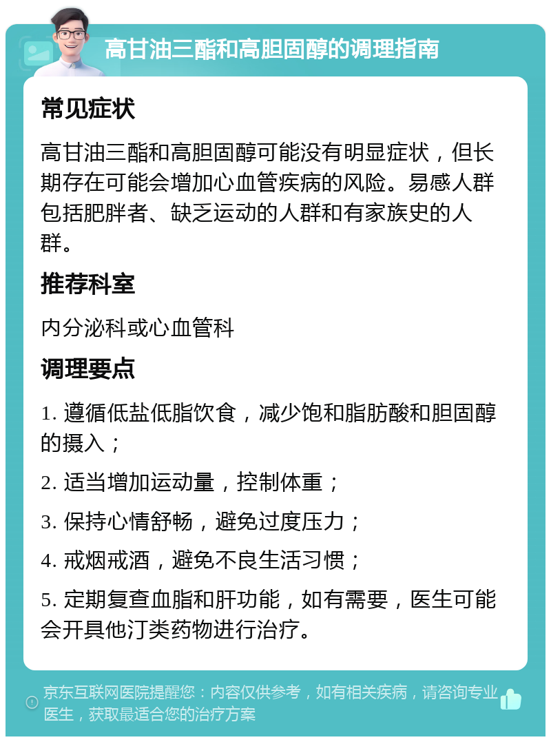 高甘油三酯和高胆固醇的调理指南 常见症状 高甘油三酯和高胆固醇可能没有明显症状，但长期存在可能会增加心血管疾病的风险。易感人群包括肥胖者、缺乏运动的人群和有家族史的人群。 推荐科室 内分泌科或心血管科 调理要点 1. 遵循低盐低脂饮食，减少饱和脂肪酸和胆固醇的摄入； 2. 适当增加运动量，控制体重； 3. 保持心情舒畅，避免过度压力； 4. 戒烟戒酒，避免不良生活习惯； 5. 定期复查血脂和肝功能，如有需要，医生可能会开具他汀类药物进行治疗。