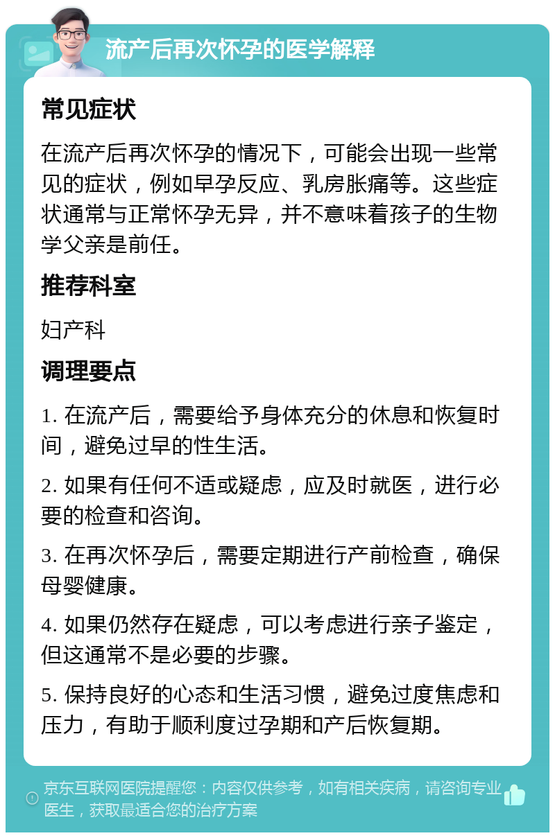 流产后再次怀孕的医学解释 常见症状 在流产后再次怀孕的情况下，可能会出现一些常见的症状，例如早孕反应、乳房胀痛等。这些症状通常与正常怀孕无异，并不意味着孩子的生物学父亲是前任。 推荐科室 妇产科 调理要点 1. 在流产后，需要给予身体充分的休息和恢复时间，避免过早的性生活。 2. 如果有任何不适或疑虑，应及时就医，进行必要的检查和咨询。 3. 在再次怀孕后，需要定期进行产前检查，确保母婴健康。 4. 如果仍然存在疑虑，可以考虑进行亲子鉴定，但这通常不是必要的步骤。 5. 保持良好的心态和生活习惯，避免过度焦虑和压力，有助于顺利度过孕期和产后恢复期。