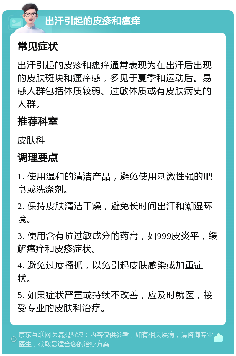 出汗引起的皮疹和瘙痒 常见症状 出汗引起的皮疹和瘙痒通常表现为在出汗后出现的皮肤斑块和瘙痒感，多见于夏季和运动后。易感人群包括体质较弱、过敏体质或有皮肤病史的人群。 推荐科室 皮肤科 调理要点 1. 使用温和的清洁产品，避免使用刺激性强的肥皂或洗涤剂。 2. 保持皮肤清洁干燥，避免长时间出汗和潮湿环境。 3. 使用含有抗过敏成分的药膏，如999皮炎平，缓解瘙痒和皮疹症状。 4. 避免过度搔抓，以免引起皮肤感染或加重症状。 5. 如果症状严重或持续不改善，应及时就医，接受专业的皮肤科治疗。