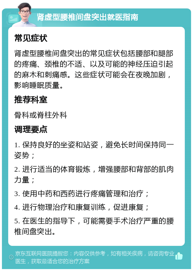 肾虚型腰椎间盘突出就医指南 常见症状 肾虚型腰椎间盘突出的常见症状包括腰部和腿部的疼痛、颈椎的不适、以及可能的神经压迫引起的麻木和刺痛感。这些症状可能会在夜晚加剧，影响睡眠质量。 推荐科室 骨科或脊柱外科 调理要点 1. 保持良好的坐姿和站姿，避免长时间保持同一姿势； 2. 进行适当的体育锻炼，增强腰部和背部的肌肉力量； 3. 使用中药和西药进行疼痛管理和治疗； 4. 进行物理治疗和康复训练，促进康复； 5. 在医生的指导下，可能需要手术治疗严重的腰椎间盘突出。