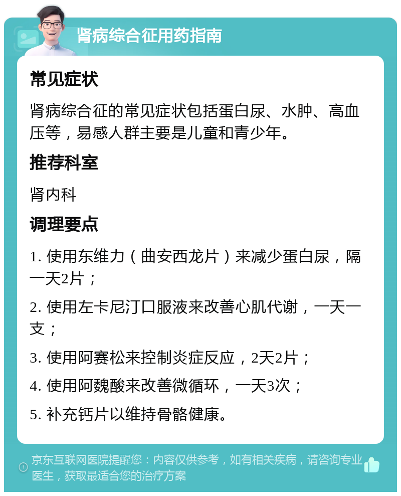 肾病综合征用药指南 常见症状 肾病综合征的常见症状包括蛋白尿、水肿、高血压等，易感人群主要是儿童和青少年。 推荐科室 肾内科 调理要点 1. 使用东维力（曲安西龙片）来减少蛋白尿，隔一天2片； 2. 使用左卡尼汀口服液来改善心肌代谢，一天一支； 3. 使用阿赛松来控制炎症反应，2天2片； 4. 使用阿魏酸来改善微循环，一天3次； 5. 补充钙片以维持骨骼健康。