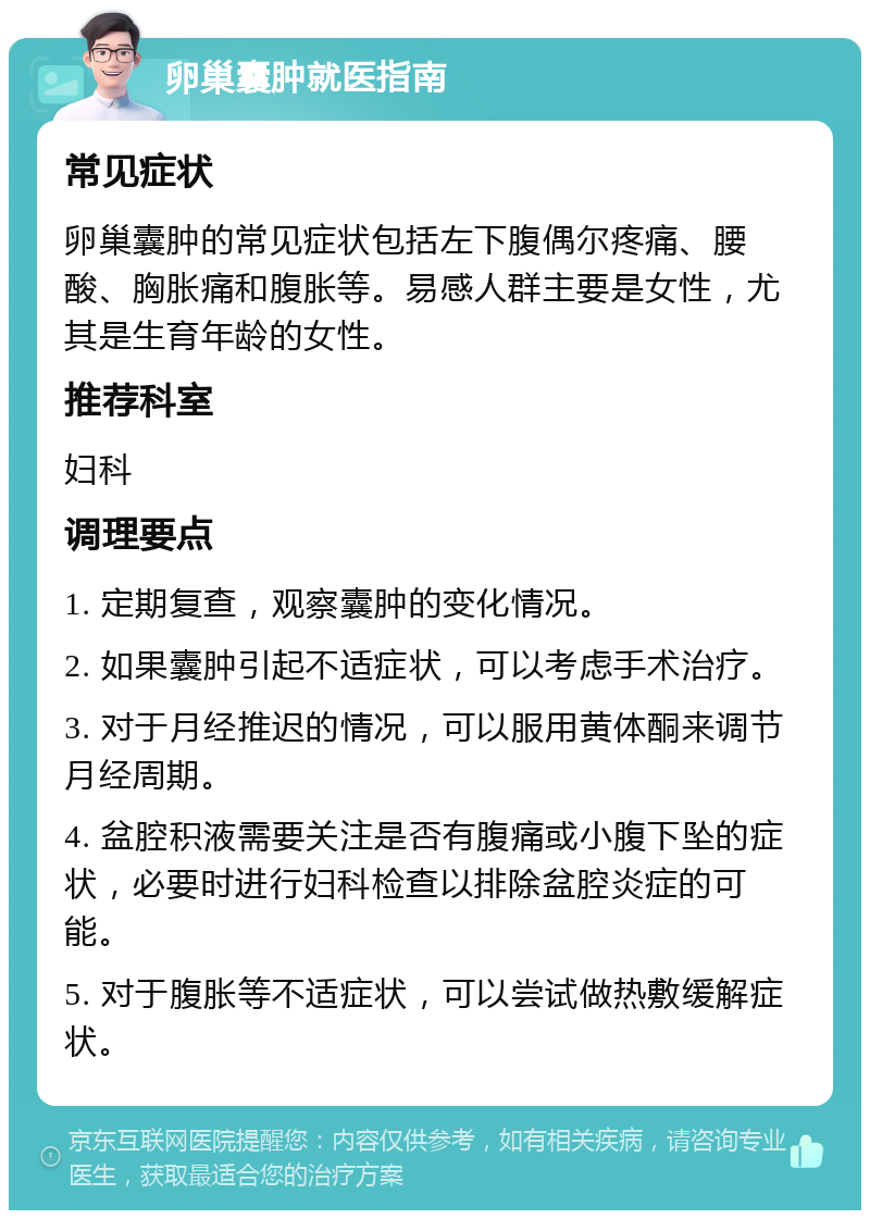 卵巢囊肿就医指南 常见症状 卵巢囊肿的常见症状包括左下腹偶尔疼痛、腰酸、胸胀痛和腹胀等。易感人群主要是女性，尤其是生育年龄的女性。 推荐科室 妇科 调理要点 1. 定期复查，观察囊肿的变化情况。 2. 如果囊肿引起不适症状，可以考虑手术治疗。 3. 对于月经推迟的情况，可以服用黄体酮来调节月经周期。 4. 盆腔积液需要关注是否有腹痛或小腹下坠的症状，必要时进行妇科检查以排除盆腔炎症的可能。 5. 对于腹胀等不适症状，可以尝试做热敷缓解症状。