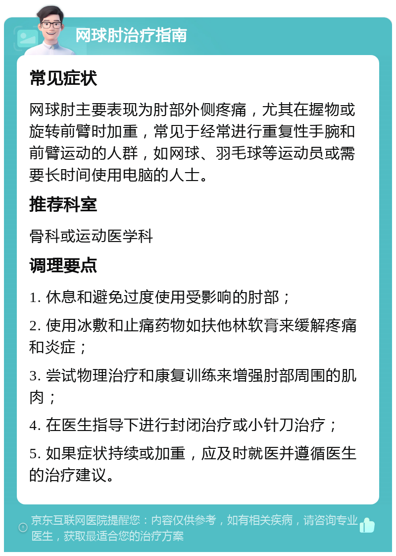 网球肘治疗指南 常见症状 网球肘主要表现为肘部外侧疼痛，尤其在握物或旋转前臂时加重，常见于经常进行重复性手腕和前臂运动的人群，如网球、羽毛球等运动员或需要长时间使用电脑的人士。 推荐科室 骨科或运动医学科 调理要点 1. 休息和避免过度使用受影响的肘部； 2. 使用冰敷和止痛药物如扶他林软膏来缓解疼痛和炎症； 3. 尝试物理治疗和康复训练来增强肘部周围的肌肉； 4. 在医生指导下进行封闭治疗或小针刀治疗； 5. 如果症状持续或加重，应及时就医并遵循医生的治疗建议。