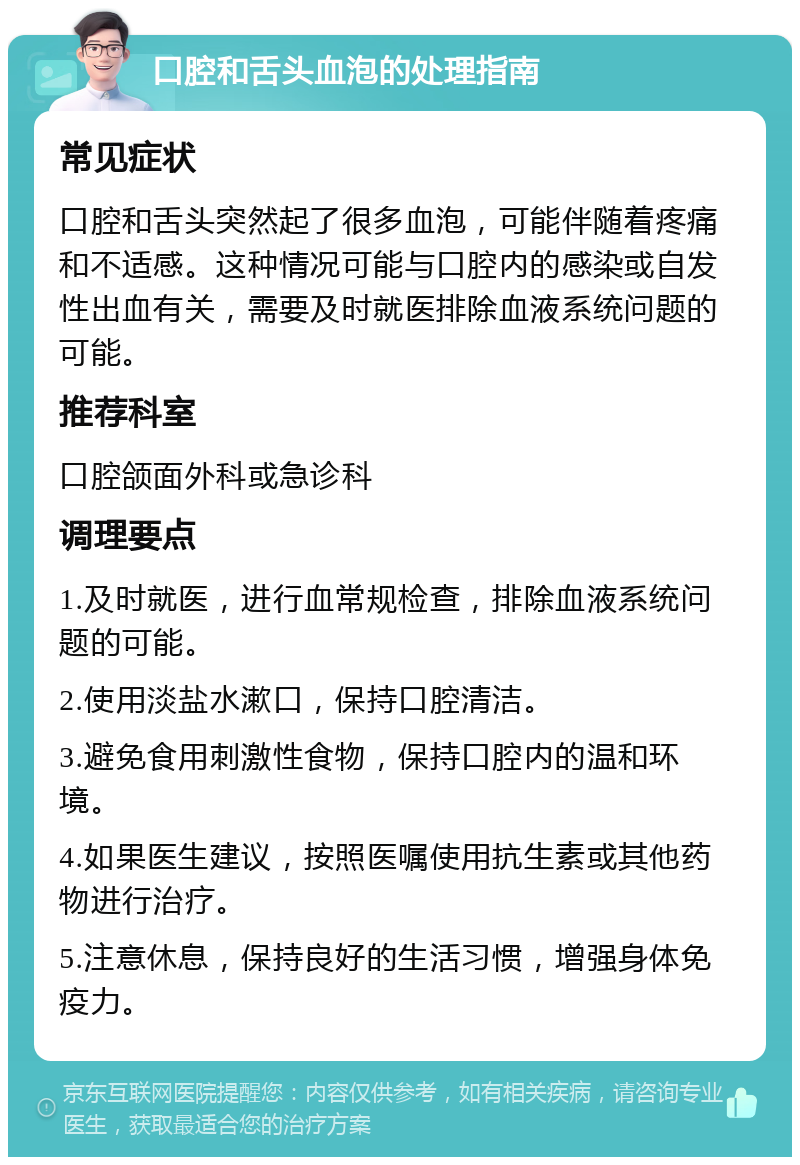 口腔和舌头血泡的处理指南 常见症状 口腔和舌头突然起了很多血泡，可能伴随着疼痛和不适感。这种情况可能与口腔内的感染或自发性出血有关，需要及时就医排除血液系统问题的可能。 推荐科室 口腔颌面外科或急诊科 调理要点 1.及时就医，进行血常规检查，排除血液系统问题的可能。 2.使用淡盐水漱口，保持口腔清洁。 3.避免食用刺激性食物，保持口腔内的温和环境。 4.如果医生建议，按照医嘱使用抗生素或其他药物进行治疗。 5.注意休息，保持良好的生活习惯，增强身体免疫力。