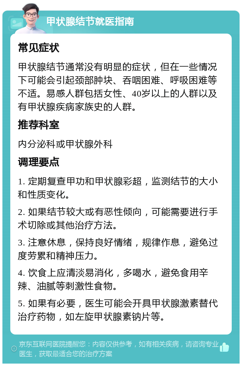 甲状腺结节就医指南 常见症状 甲状腺结节通常没有明显的症状，但在一些情况下可能会引起颈部肿块、吞咽困难、呼吸困难等不适。易感人群包括女性、40岁以上的人群以及有甲状腺疾病家族史的人群。 推荐科室 内分泌科或甲状腺外科 调理要点 1. 定期复查甲功和甲状腺彩超，监测结节的大小和性质变化。 2. 如果结节较大或有恶性倾向，可能需要进行手术切除或其他治疗方法。 3. 注意休息，保持良好情绪，规律作息，避免过度劳累和精神压力。 4. 饮食上应清淡易消化，多喝水，避免食用辛辣、油腻等刺激性食物。 5. 如果有必要，医生可能会开具甲状腺激素替代治疗药物，如左旋甲状腺素钠片等。