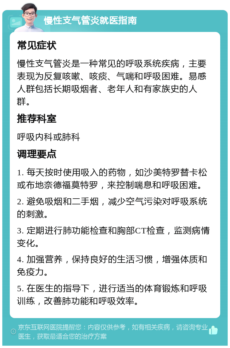 慢性支气管炎就医指南 常见症状 慢性支气管炎是一种常见的呼吸系统疾病，主要表现为反复咳嗽、咳痰、气喘和呼吸困难。易感人群包括长期吸烟者、老年人和有家族史的人群。 推荐科室 呼吸内科或肺科 调理要点 1. 每天按时使用吸入的药物，如沙美特罗替卡松或布地奈德福莫特罗，来控制喘息和呼吸困难。 2. 避免吸烟和二手烟，减少空气污染对呼吸系统的刺激。 3. 定期进行肺功能检查和胸部CT检查，监测病情变化。 4. 加强营养，保持良好的生活习惯，增强体质和免疫力。 5. 在医生的指导下，进行适当的体育锻炼和呼吸训练，改善肺功能和呼吸效率。