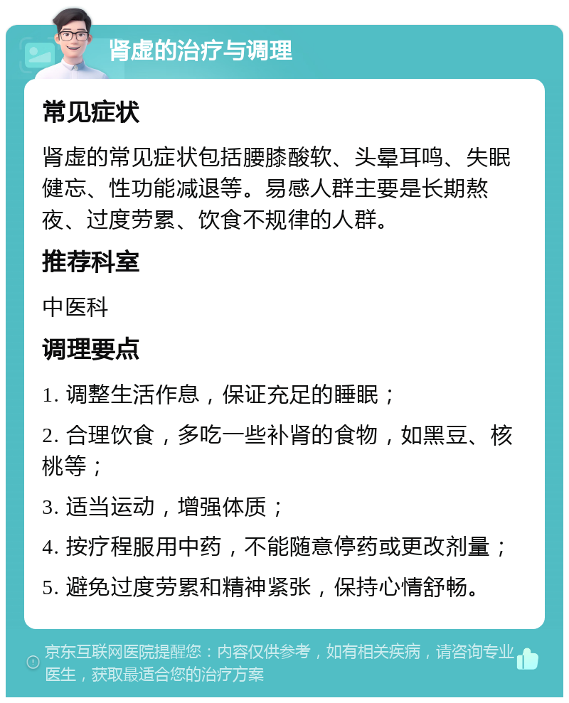 肾虚的治疗与调理 常见症状 肾虚的常见症状包括腰膝酸软、头晕耳鸣、失眠健忘、性功能减退等。易感人群主要是长期熬夜、过度劳累、饮食不规律的人群。 推荐科室 中医科 调理要点 1. 调整生活作息，保证充足的睡眠； 2. 合理饮食，多吃一些补肾的食物，如黑豆、核桃等； 3. 适当运动，增强体质； 4. 按疗程服用中药，不能随意停药或更改剂量； 5. 避免过度劳累和精神紧张，保持心情舒畅。