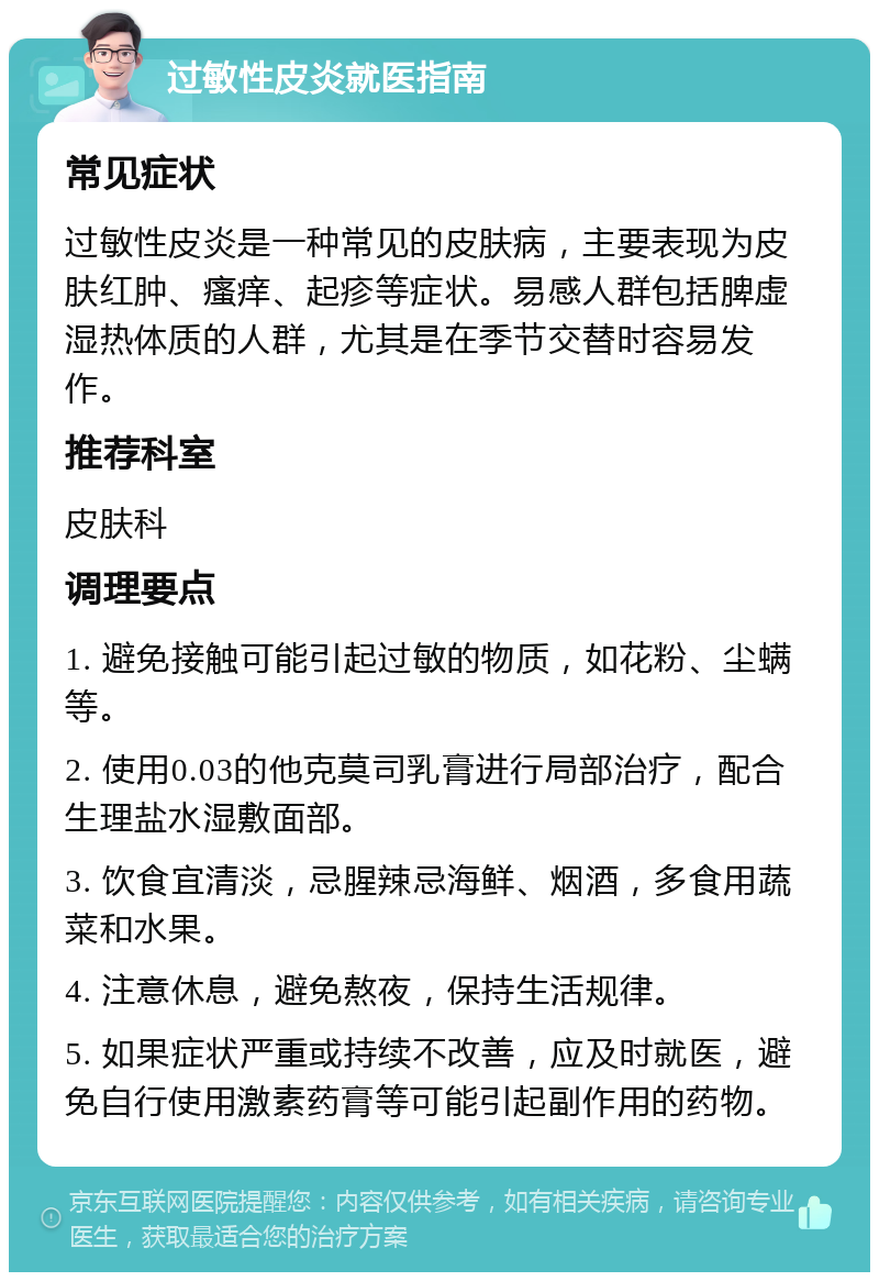 过敏性皮炎就医指南 常见症状 过敏性皮炎是一种常见的皮肤病，主要表现为皮肤红肿、瘙痒、起疹等症状。易感人群包括脾虚湿热体质的人群，尤其是在季节交替时容易发作。 推荐科室 皮肤科 调理要点 1. 避免接触可能引起过敏的物质，如花粉、尘螨等。 2. 使用0.03的他克莫司乳膏进行局部治疗，配合生理盐水湿敷面部。 3. 饮食宜清淡，忌腥辣忌海鲜、烟酒，多食用蔬菜和水果。 4. 注意休息，避免熬夜，保持生活规律。 5. 如果症状严重或持续不改善，应及时就医，避免自行使用激素药膏等可能引起副作用的药物。