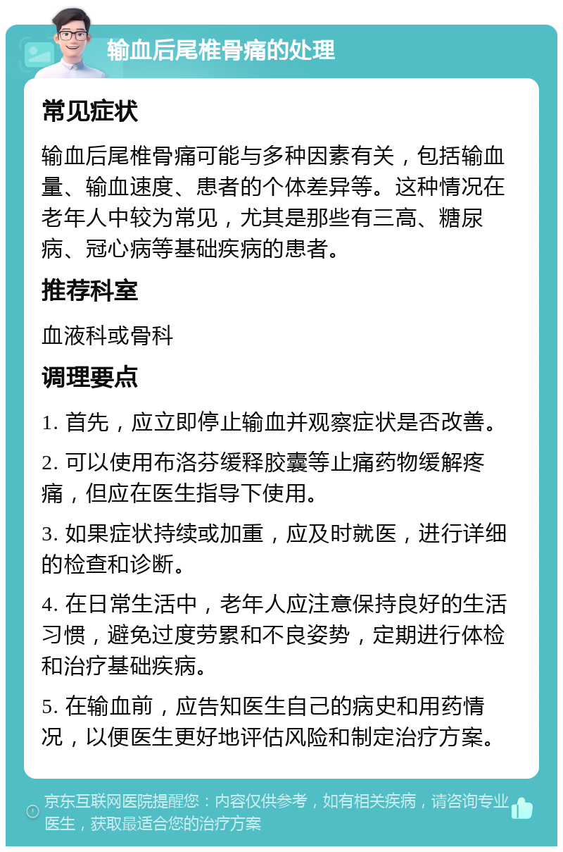 输血后尾椎骨痛的处理 常见症状 输血后尾椎骨痛可能与多种因素有关，包括输血量、输血速度、患者的个体差异等。这种情况在老年人中较为常见，尤其是那些有三高、糖尿病、冠心病等基础疾病的患者。 推荐科室 血液科或骨科 调理要点 1. 首先，应立即停止输血并观察症状是否改善。 2. 可以使用布洛芬缓释胶囊等止痛药物缓解疼痛，但应在医生指导下使用。 3. 如果症状持续或加重，应及时就医，进行详细的检查和诊断。 4. 在日常生活中，老年人应注意保持良好的生活习惯，避免过度劳累和不良姿势，定期进行体检和治疗基础疾病。 5. 在输血前，应告知医生自己的病史和用药情况，以便医生更好地评估风险和制定治疗方案。