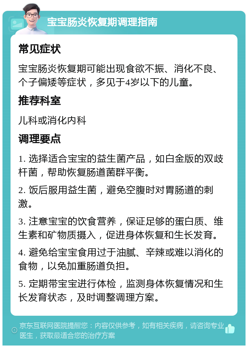 宝宝肠炎恢复期调理指南 常见症状 宝宝肠炎恢复期可能出现食欲不振、消化不良、个子偏矮等症状，多见于4岁以下的儿童。 推荐科室 儿科或消化内科 调理要点 1. 选择适合宝宝的益生菌产品，如白金版的双歧杆菌，帮助恢复肠道菌群平衡。 2. 饭后服用益生菌，避免空腹时对胃肠道的刺激。 3. 注意宝宝的饮食营养，保证足够的蛋白质、维生素和矿物质摄入，促进身体恢复和生长发育。 4. 避免给宝宝食用过于油腻、辛辣或难以消化的食物，以免加重肠道负担。 5. 定期带宝宝进行体检，监测身体恢复情况和生长发育状态，及时调整调理方案。