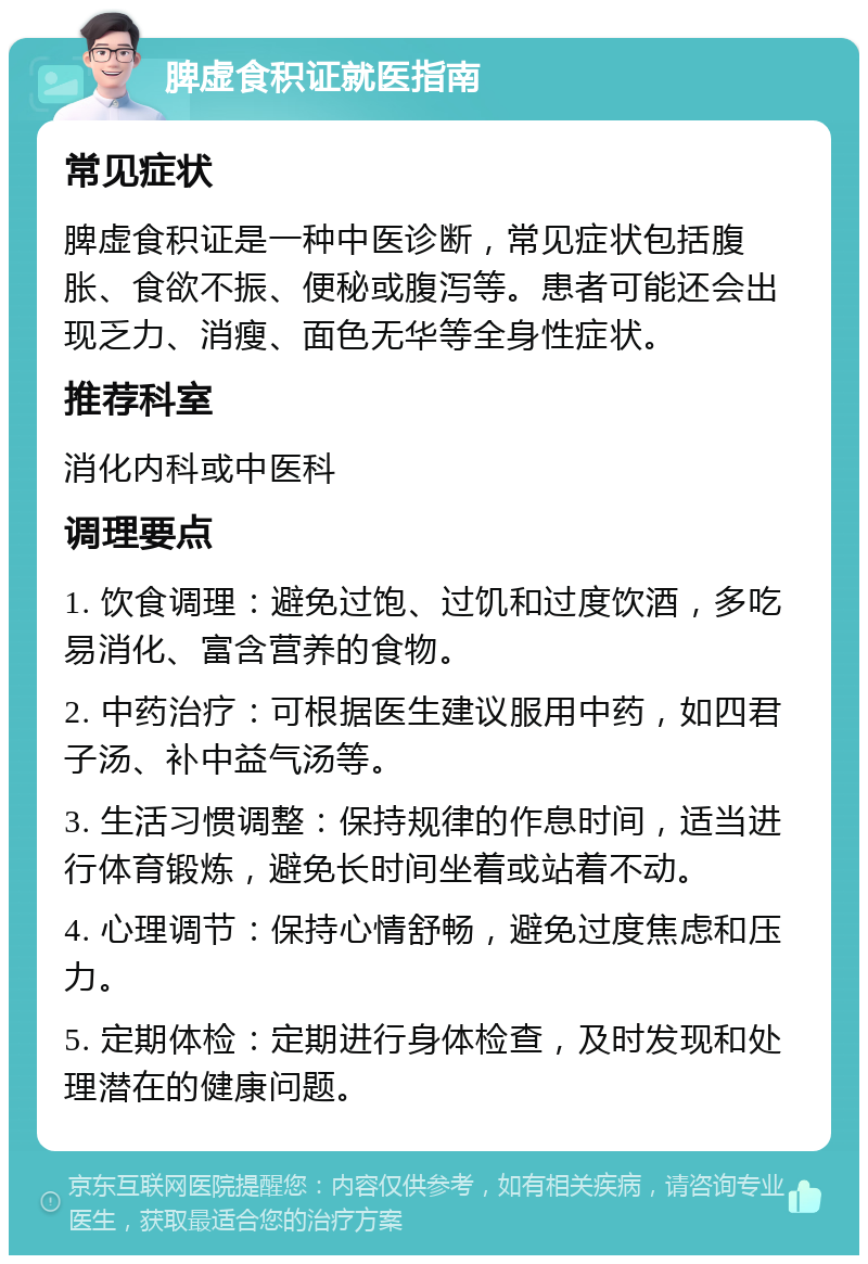 脾虚食积证就医指南 常见症状 脾虚食积证是一种中医诊断，常见症状包括腹胀、食欲不振、便秘或腹泻等。患者可能还会出现乏力、消瘦、面色无华等全身性症状。 推荐科室 消化内科或中医科 调理要点 1. 饮食调理：避免过饱、过饥和过度饮酒，多吃易消化、富含营养的食物。 2. 中药治疗：可根据医生建议服用中药，如四君子汤、补中益气汤等。 3. 生活习惯调整：保持规律的作息时间，适当进行体育锻炼，避免长时间坐着或站着不动。 4. 心理调节：保持心情舒畅，避免过度焦虑和压力。 5. 定期体检：定期进行身体检查，及时发现和处理潜在的健康问题。