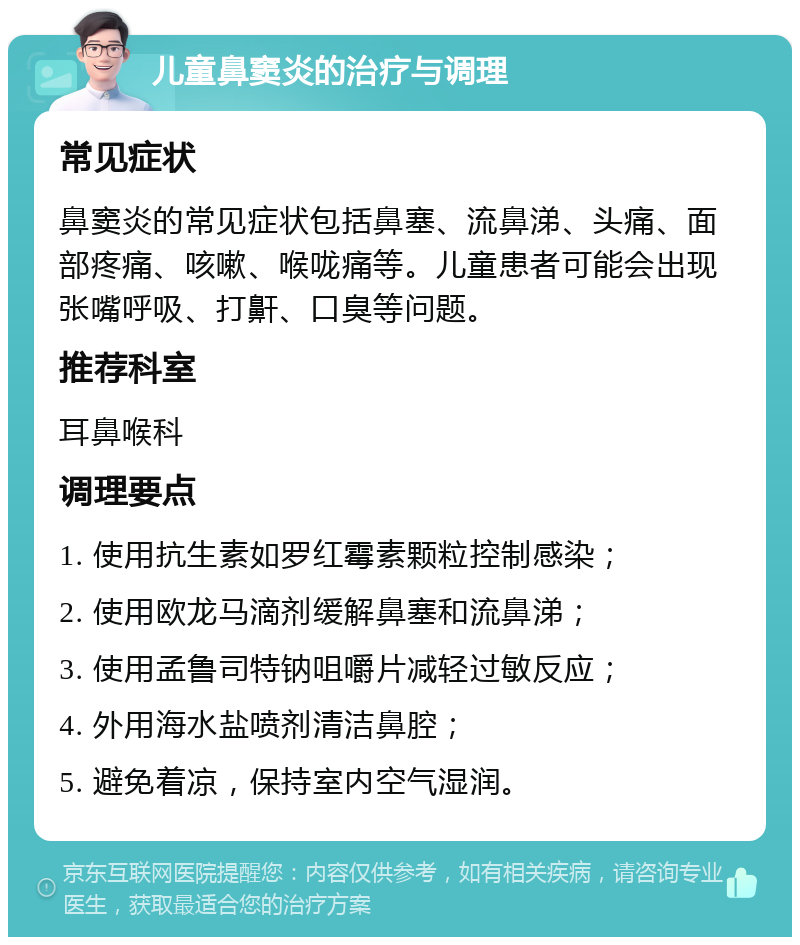 儿童鼻窦炎的治疗与调理 常见症状 鼻窦炎的常见症状包括鼻塞、流鼻涕、头痛、面部疼痛、咳嗽、喉咙痛等。儿童患者可能会出现张嘴呼吸、打鼾、口臭等问题。 推荐科室 耳鼻喉科 调理要点 1. 使用抗生素如罗红霉素颗粒控制感染； 2. 使用欧龙马滴剂缓解鼻塞和流鼻涕； 3. 使用孟鲁司特钠咀嚼片减轻过敏反应； 4. 外用海水盐喷剂清洁鼻腔； 5. 避免着凉，保持室内空气湿润。