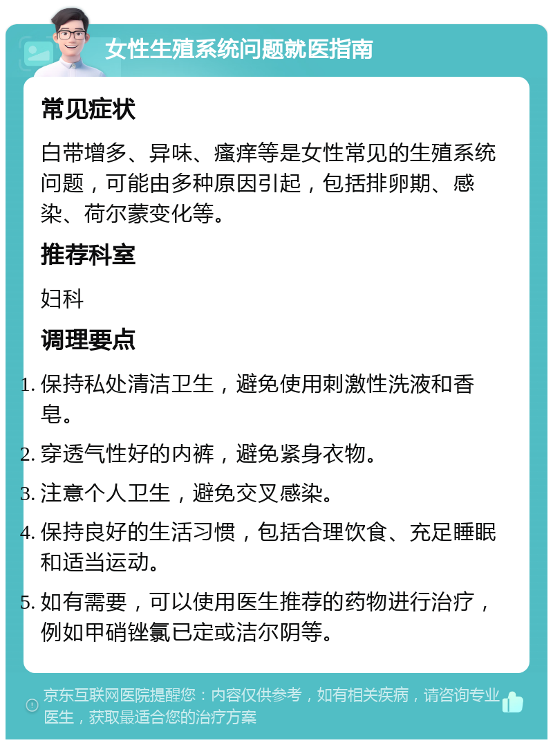 女性生殖系统问题就医指南 常见症状 白带增多、异味、瘙痒等是女性常见的生殖系统问题，可能由多种原因引起，包括排卵期、感染、荷尔蒙变化等。 推荐科室 妇科 调理要点 保持私处清洁卫生，避免使用刺激性洗液和香皂。 穿透气性好的内裤，避免紧身衣物。 注意个人卫生，避免交叉感染。 保持良好的生活习惯，包括合理饮食、充足睡眠和适当运动。 如有需要，可以使用医生推荐的药物进行治疗，例如甲硝锉氯已定或洁尔阴等。