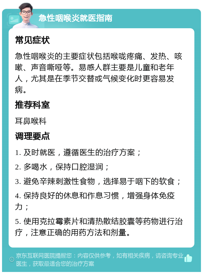 急性咽喉炎就医指南 常见症状 急性咽喉炎的主要症状包括喉咙疼痛、发热、咳嗽、声音嘶哑等。易感人群主要是儿童和老年人，尤其是在季节交替或气候变化时更容易发病。 推荐科室 耳鼻喉科 调理要点 1. 及时就医，遵循医生的治疗方案； 2. 多喝水，保持口腔湿润； 3. 避免辛辣刺激性食物，选择易于咽下的软食； 4. 保持良好的休息和作息习惯，增强身体免疫力； 5. 使用克拉霉素片和清热散结胶囊等药物进行治疗，注意正确的用药方法和剂量。