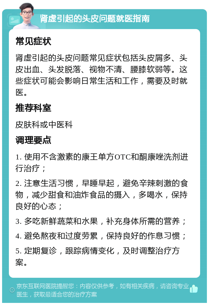 肾虚引起的头皮问题就医指南 常见症状 肾虚引起的头皮问题常见症状包括头皮屑多、头皮出血、头发脱落、视物不清、腰膝软弱等。这些症状可能会影响日常生活和工作，需要及时就医。 推荐科室 皮肤科或中医科 调理要点 1. 使用不含激素的康王单方OTC和酮康唑洗剂进行治疗； 2. 注意生活习惯，早睡早起，避免辛辣刺激的食物，减少甜食和油炸食品的摄入，多喝水，保持良好的心态； 3. 多吃新鲜蔬菜和水果，补充身体所需的营养； 4. 避免熬夜和过度劳累，保持良好的作息习惯； 5. 定期复诊，跟踪病情变化，及时调整治疗方案。