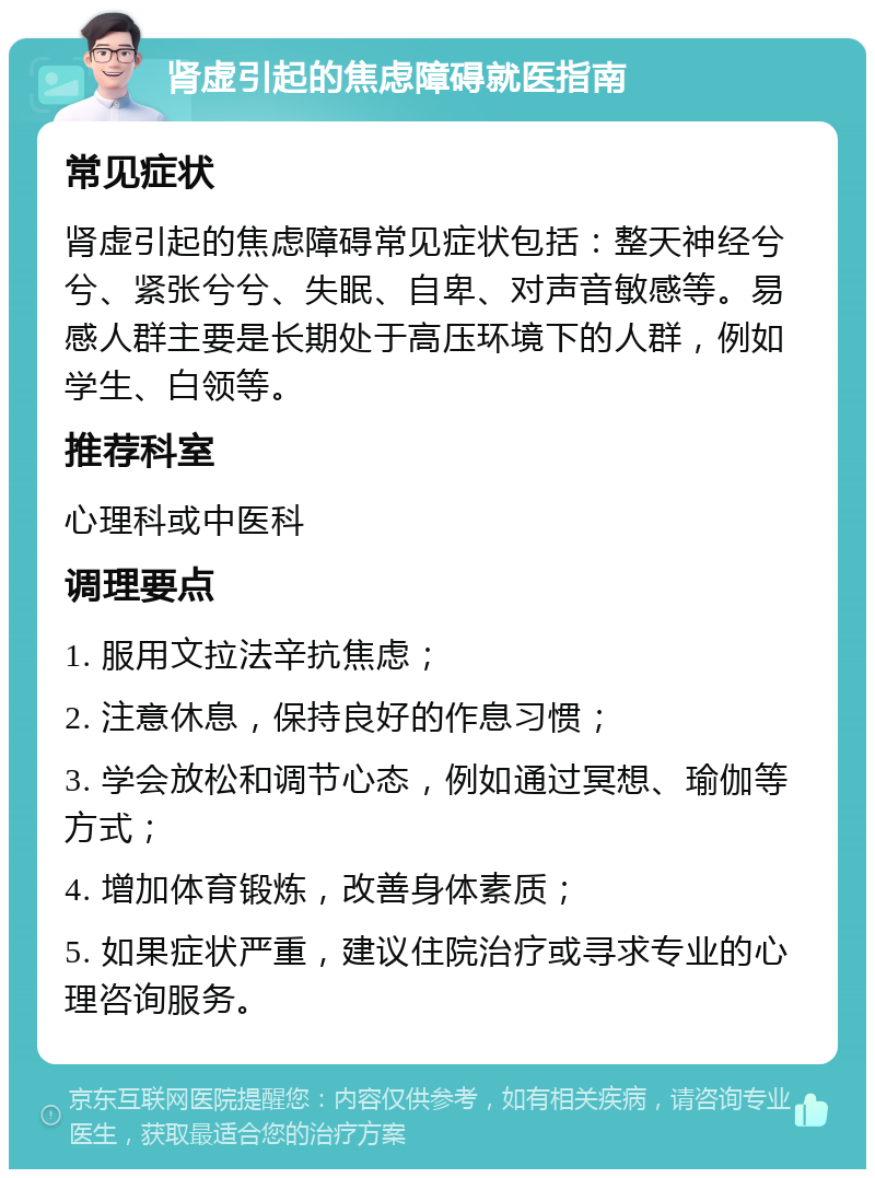 肾虚引起的焦虑障碍就医指南 常见症状 肾虚引起的焦虑障碍常见症状包括：整天神经兮兮、紧张兮兮、失眠、自卑、对声音敏感等。易感人群主要是长期处于高压环境下的人群，例如学生、白领等。 推荐科室 心理科或中医科 调理要点 1. 服用文拉法辛抗焦虑； 2. 注意休息，保持良好的作息习惯； 3. 学会放松和调节心态，例如通过冥想、瑜伽等方式； 4. 增加体育锻炼，改善身体素质； 5. 如果症状严重，建议住院治疗或寻求专业的心理咨询服务。