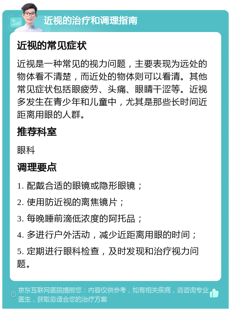 近视的治疗和调理指南 近视的常见症状 近视是一种常见的视力问题，主要表现为远处的物体看不清楚，而近处的物体则可以看清。其他常见症状包括眼疲劳、头痛、眼睛干涩等。近视多发生在青少年和儿童中，尤其是那些长时间近距离用眼的人群。 推荐科室 眼科 调理要点 1. 配戴合适的眼镜或隐形眼镜； 2. 使用防近视的离焦镜片； 3. 每晚睡前滴低浓度的阿托品； 4. 多进行户外活动，减少近距离用眼的时间； 5. 定期进行眼科检查，及时发现和治疗视力问题。