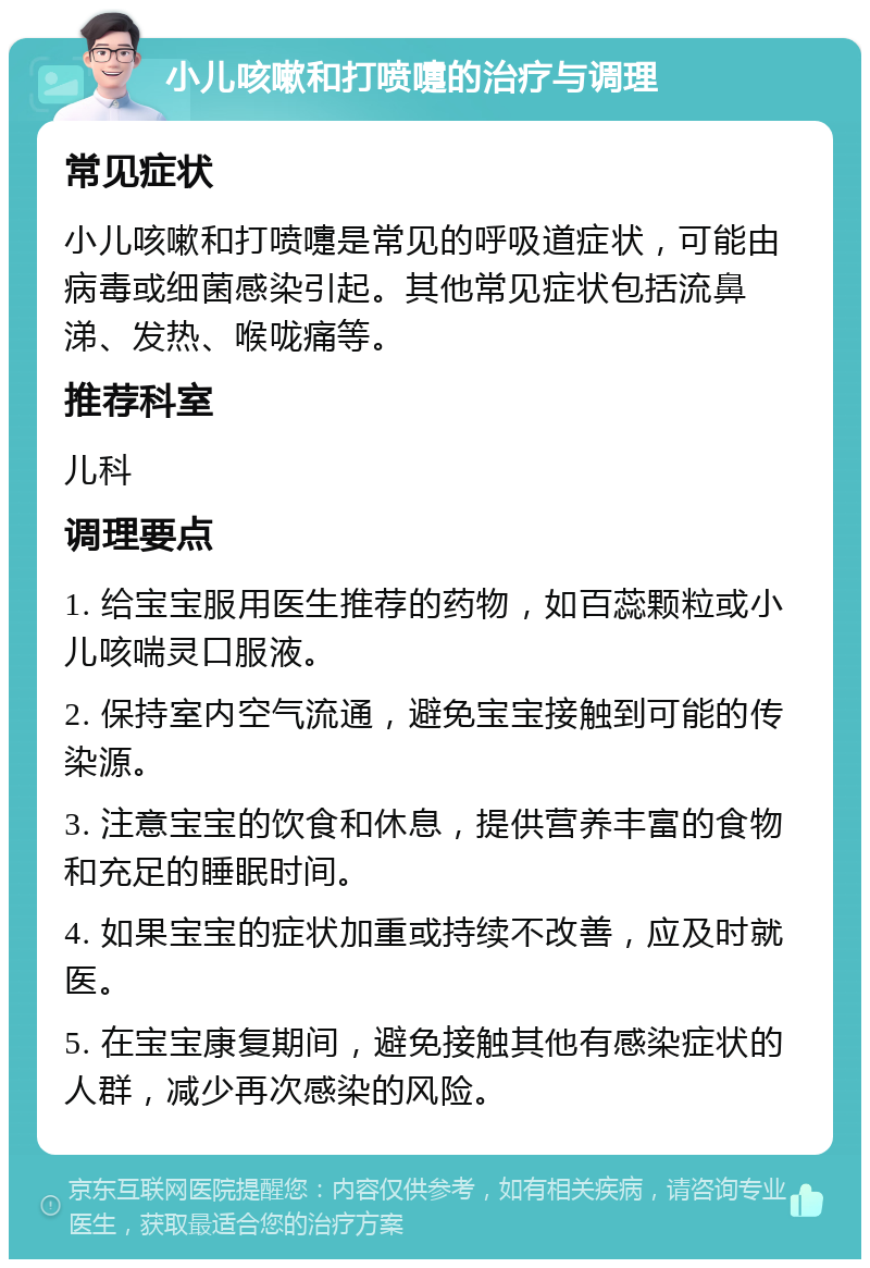 小儿咳嗽和打喷嚏的治疗与调理 常见症状 小儿咳嗽和打喷嚏是常见的呼吸道症状，可能由病毒或细菌感染引起。其他常见症状包括流鼻涕、发热、喉咙痛等。 推荐科室 儿科 调理要点 1. 给宝宝服用医生推荐的药物，如百蕊颗粒或小儿咳喘灵口服液。 2. 保持室内空气流通，避免宝宝接触到可能的传染源。 3. 注意宝宝的饮食和休息，提供营养丰富的食物和充足的睡眠时间。 4. 如果宝宝的症状加重或持续不改善，应及时就医。 5. 在宝宝康复期间，避免接触其他有感染症状的人群，减少再次感染的风险。