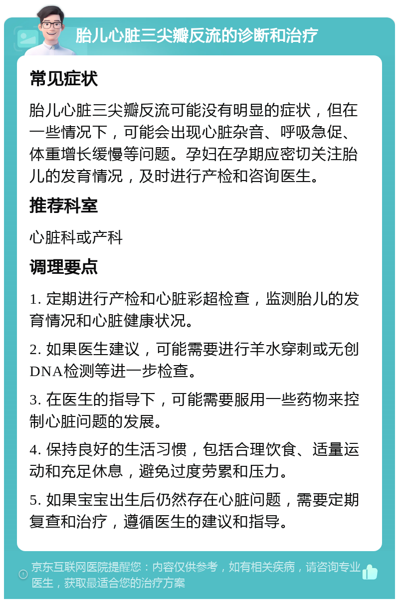 胎儿心脏三尖瓣反流的诊断和治疗 常见症状 胎儿心脏三尖瓣反流可能没有明显的症状，但在一些情况下，可能会出现心脏杂音、呼吸急促、体重增长缓慢等问题。孕妇在孕期应密切关注胎儿的发育情况，及时进行产检和咨询医生。 推荐科室 心脏科或产科 调理要点 1. 定期进行产检和心脏彩超检查，监测胎儿的发育情况和心脏健康状况。 2. 如果医生建议，可能需要进行羊水穿刺或无创DNA检测等进一步检查。 3. 在医生的指导下，可能需要服用一些药物来控制心脏问题的发展。 4. 保持良好的生活习惯，包括合理饮食、适量运动和充足休息，避免过度劳累和压力。 5. 如果宝宝出生后仍然存在心脏问题，需要定期复查和治疗，遵循医生的建议和指导。