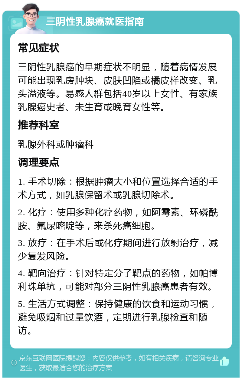 三阴性乳腺癌就医指南 常见症状 三阴性乳腺癌的早期症状不明显，随着病情发展可能出现乳房肿块、皮肤凹陷或橘皮样改变、乳头溢液等。易感人群包括40岁以上女性、有家族乳腺癌史者、未生育或晚育女性等。 推荐科室 乳腺外科或肿瘤科 调理要点 1. 手术切除：根据肿瘤大小和位置选择合适的手术方式，如乳腺保留术或乳腺切除术。 2. 化疗：使用多种化疗药物，如阿霉素、环磷酰胺、氟尿嘧啶等，来杀死癌细胞。 3. 放疗：在手术后或化疗期间进行放射治疗，减少复发风险。 4. 靶向治疗：针对特定分子靶点的药物，如帕博利珠单抗，可能对部分三阴性乳腺癌患者有效。 5. 生活方式调整：保持健康的饮食和运动习惯，避免吸烟和过量饮酒，定期进行乳腺检查和随访。