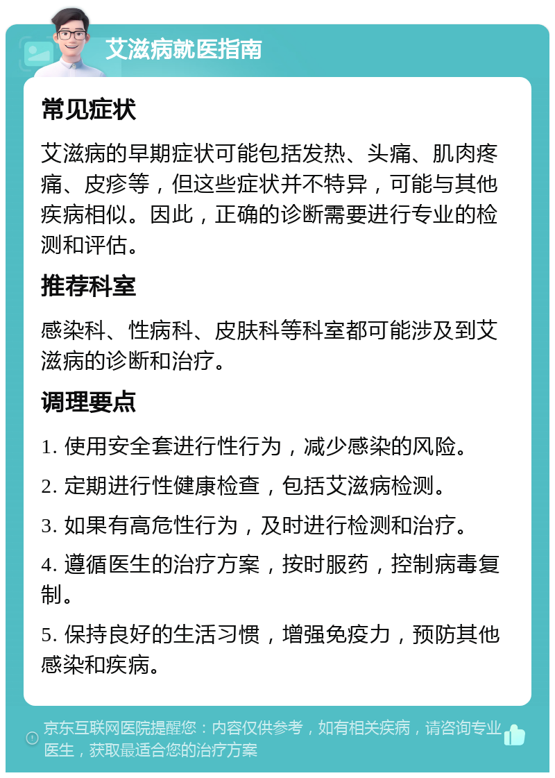 艾滋病就医指南 常见症状 艾滋病的早期症状可能包括发热、头痛、肌肉疼痛、皮疹等，但这些症状并不特异，可能与其他疾病相似。因此，正确的诊断需要进行专业的检测和评估。 推荐科室 感染科、性病科、皮肤科等科室都可能涉及到艾滋病的诊断和治疗。 调理要点 1. 使用安全套进行性行为，减少感染的风险。 2. 定期进行性健康检查，包括艾滋病检测。 3. 如果有高危性行为，及时进行检测和治疗。 4. 遵循医生的治疗方案，按时服药，控制病毒复制。 5. 保持良好的生活习惯，增强免疫力，预防其他感染和疾病。