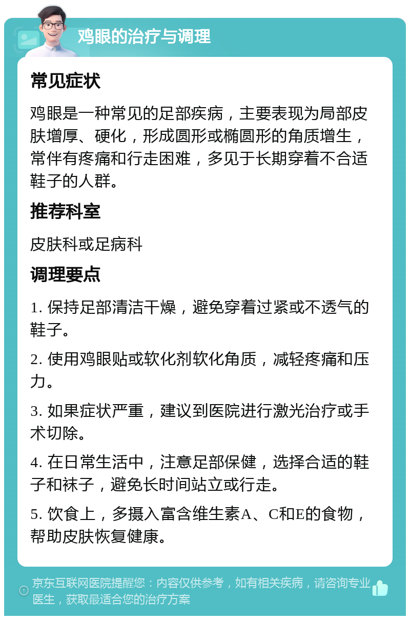 鸡眼的治疗与调理 常见症状 鸡眼是一种常见的足部疾病，主要表现为局部皮肤增厚、硬化，形成圆形或椭圆形的角质增生，常伴有疼痛和行走困难，多见于长期穿着不合适鞋子的人群。 推荐科室 皮肤科或足病科 调理要点 1. 保持足部清洁干燥，避免穿着过紧或不透气的鞋子。 2. 使用鸡眼贴或软化剂软化角质，减轻疼痛和压力。 3. 如果症状严重，建议到医院进行激光治疗或手术切除。 4. 在日常生活中，注意足部保健，选择合适的鞋子和袜子，避免长时间站立或行走。 5. 饮食上，多摄入富含维生素A、C和E的食物，帮助皮肤恢复健康。