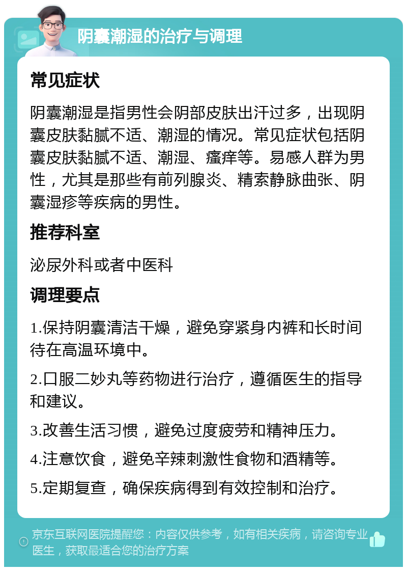 阴囊潮湿的治疗与调理 常见症状 阴囊潮湿是指男性会阴部皮肤出汗过多，出现阴囊皮肤黏腻不适、潮湿的情况。常见症状包括阴囊皮肤黏腻不适、潮湿、瘙痒等。易感人群为男性，尤其是那些有前列腺炎、精索静脉曲张、阴囊湿疹等疾病的男性。 推荐科室 泌尿外科或者中医科 调理要点 1.保持阴囊清洁干燥，避免穿紧身内裤和长时间待在高温环境中。 2.口服二妙丸等药物进行治疗，遵循医生的指导和建议。 3.改善生活习惯，避免过度疲劳和精神压力。 4.注意饮食，避免辛辣刺激性食物和酒精等。 5.定期复查，确保疾病得到有效控制和治疗。