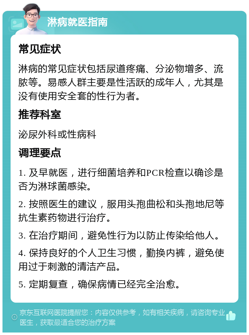 淋病就医指南 常见症状 淋病的常见症状包括尿道疼痛、分泌物增多、流脓等。易感人群主要是性活跃的成年人，尤其是没有使用安全套的性行为者。 推荐科室 泌尿外科或性病科 调理要点 1. 及早就医，进行细菌培养和PCR检查以确诊是否为淋球菌感染。 2. 按照医生的建议，服用头孢曲松和头孢地尼等抗生素药物进行治疗。 3. 在治疗期间，避免性行为以防止传染给他人。 4. 保持良好的个人卫生习惯，勤换内裤，避免使用过于刺激的清洁产品。 5. 定期复查，确保病情已经完全治愈。