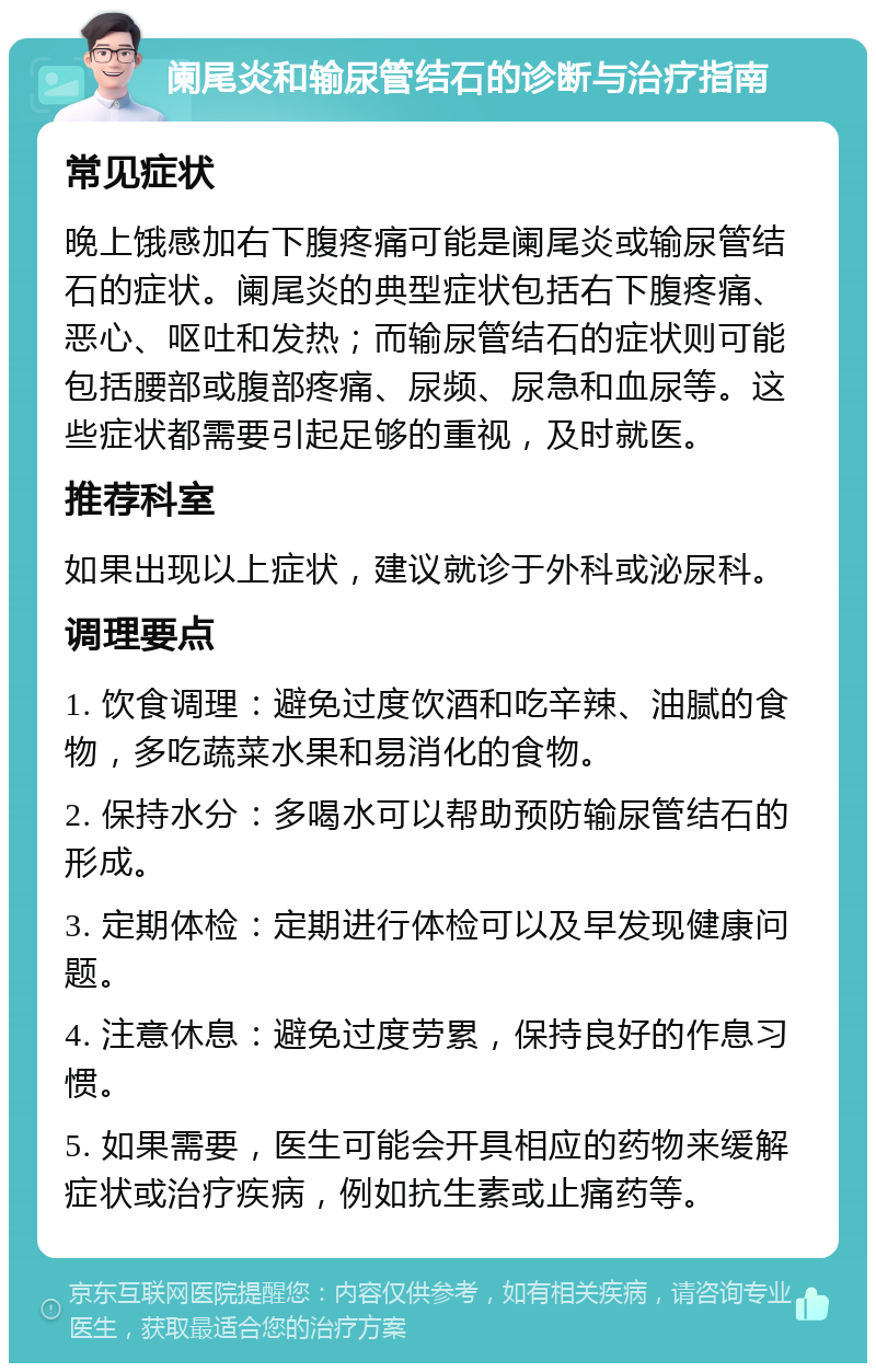 阑尾炎和输尿管结石的诊断与治疗指南 常见症状 晚上饿感加右下腹疼痛可能是阑尾炎或输尿管结石的症状。阑尾炎的典型症状包括右下腹疼痛、恶心、呕吐和发热；而输尿管结石的症状则可能包括腰部或腹部疼痛、尿频、尿急和血尿等。这些症状都需要引起足够的重视，及时就医。 推荐科室 如果出现以上症状，建议就诊于外科或泌尿科。 调理要点 1. 饮食调理：避免过度饮酒和吃辛辣、油腻的食物，多吃蔬菜水果和易消化的食物。 2. 保持水分：多喝水可以帮助预防输尿管结石的形成。 3. 定期体检：定期进行体检可以及早发现健康问题。 4. 注意休息：避免过度劳累，保持良好的作息习惯。 5. 如果需要，医生可能会开具相应的药物来缓解症状或治疗疾病，例如抗生素或止痛药等。