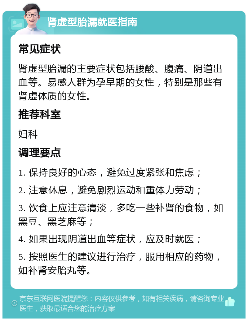 肾虚型胎漏就医指南 常见症状 肾虚型胎漏的主要症状包括腰酸、腹痛、阴道出血等。易感人群为孕早期的女性，特别是那些有肾虚体质的女性。 推荐科室 妇科 调理要点 1. 保持良好的心态，避免过度紧张和焦虑； 2. 注意休息，避免剧烈运动和重体力劳动； 3. 饮食上应注意清淡，多吃一些补肾的食物，如黑豆、黑芝麻等； 4. 如果出现阴道出血等症状，应及时就医； 5. 按照医生的建议进行治疗，服用相应的药物，如补肾安胎丸等。