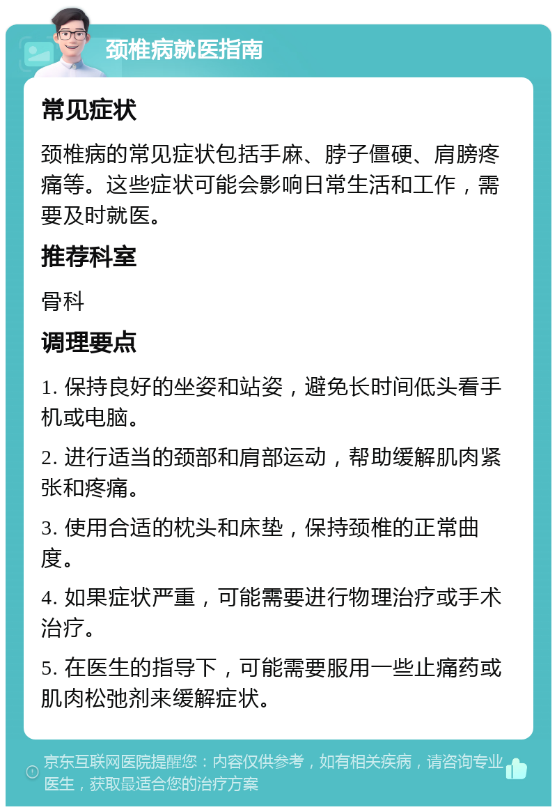 颈椎病就医指南 常见症状 颈椎病的常见症状包括手麻、脖子僵硬、肩膀疼痛等。这些症状可能会影响日常生活和工作，需要及时就医。 推荐科室 骨科 调理要点 1. 保持良好的坐姿和站姿，避免长时间低头看手机或电脑。 2. 进行适当的颈部和肩部运动，帮助缓解肌肉紧张和疼痛。 3. 使用合适的枕头和床垫，保持颈椎的正常曲度。 4. 如果症状严重，可能需要进行物理治疗或手术治疗。 5. 在医生的指导下，可能需要服用一些止痛药或肌肉松弛剂来缓解症状。