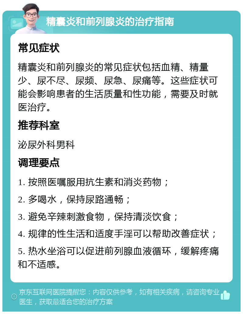 精囊炎和前列腺炎的治疗指南 常见症状 精囊炎和前列腺炎的常见症状包括血精、精量少、尿不尽、尿频、尿急、尿痛等。这些症状可能会影响患者的生活质量和性功能，需要及时就医治疗。 推荐科室 泌尿外科男科 调理要点 1. 按照医嘱服用抗生素和消炎药物； 2. 多喝水，保持尿路通畅； 3. 避免辛辣刺激食物，保持清淡饮食； 4. 规律的性生活和适度手淫可以帮助改善症状； 5. 热水坐浴可以促进前列腺血液循环，缓解疼痛和不适感。