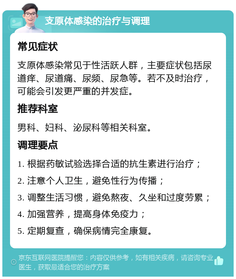 支原体感染的治疗与调理 常见症状 支原体感染常见于性活跃人群，主要症状包括尿道痒、尿道痛、尿频、尿急等。若不及时治疗，可能会引发更严重的并发症。 推荐科室 男科、妇科、泌尿科等相关科室。 调理要点 1. 根据药敏试验选择合适的抗生素进行治疗； 2. 注意个人卫生，避免性行为传播； 3. 调整生活习惯，避免熬夜、久坐和过度劳累； 4. 加强营养，提高身体免疫力； 5. 定期复查，确保病情完全康复。