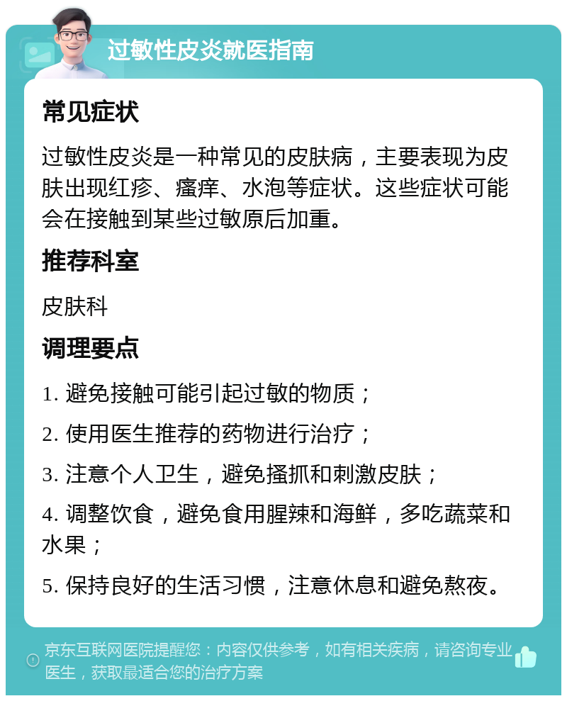 过敏性皮炎就医指南 常见症状 过敏性皮炎是一种常见的皮肤病，主要表现为皮肤出现红疹、瘙痒、水泡等症状。这些症状可能会在接触到某些过敏原后加重。 推荐科室 皮肤科 调理要点 1. 避免接触可能引起过敏的物质； 2. 使用医生推荐的药物进行治疗； 3. 注意个人卫生，避免搔抓和刺激皮肤； 4. 调整饮食，避免食用腥辣和海鲜，多吃蔬菜和水果； 5. 保持良好的生活习惯，注意休息和避免熬夜。