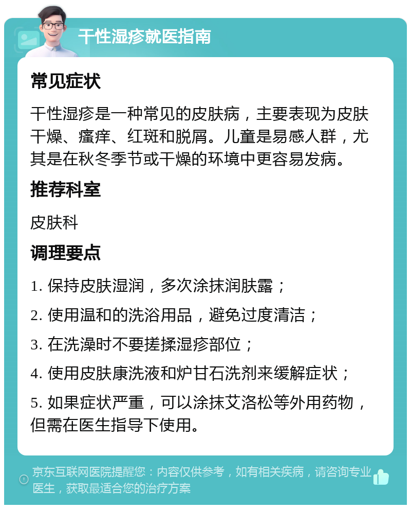 干性湿疹就医指南 常见症状 干性湿疹是一种常见的皮肤病，主要表现为皮肤干燥、瘙痒、红斑和脱屑。儿童是易感人群，尤其是在秋冬季节或干燥的环境中更容易发病。 推荐科室 皮肤科 调理要点 1. 保持皮肤湿润，多次涂抹润肤露； 2. 使用温和的洗浴用品，避免过度清洁； 3. 在洗澡时不要搓揉湿疹部位； 4. 使用皮肤康洗液和炉甘石洗剂来缓解症状； 5. 如果症状严重，可以涂抹艾洛松等外用药物，但需在医生指导下使用。