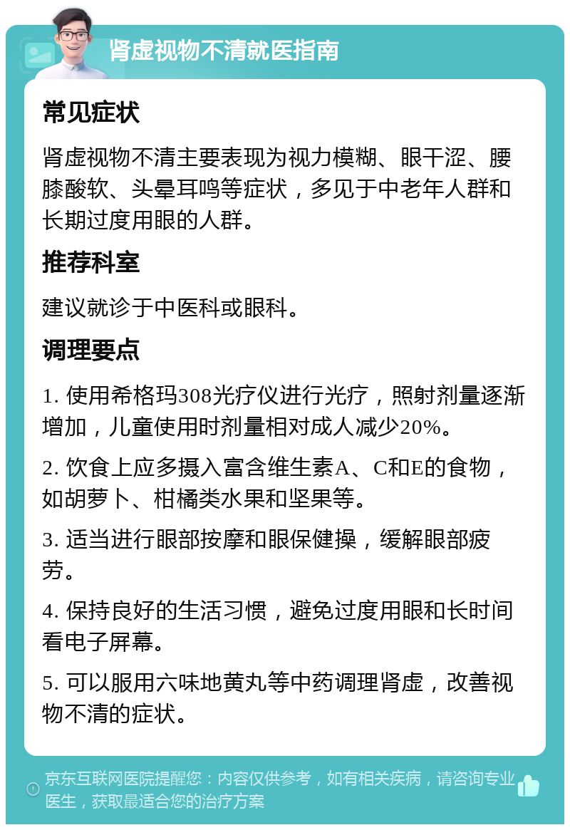 肾虚视物不清就医指南 常见症状 肾虚视物不清主要表现为视力模糊、眼干涩、腰膝酸软、头晕耳鸣等症状，多见于中老年人群和长期过度用眼的人群。 推荐科室 建议就诊于中医科或眼科。 调理要点 1. 使用希格玛308光疗仪进行光疗，照射剂量逐渐增加，儿童使用时剂量相对成人减少20%。 2. 饮食上应多摄入富含维生素A、C和E的食物，如胡萝卜、柑橘类水果和坚果等。 3. 适当进行眼部按摩和眼保健操，缓解眼部疲劳。 4. 保持良好的生活习惯，避免过度用眼和长时间看电子屏幕。 5. 可以服用六味地黄丸等中药调理肾虚，改善视物不清的症状。