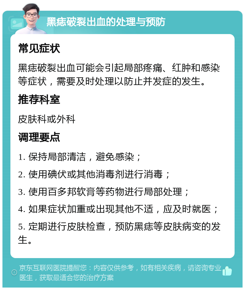 黑痣破裂出血的处理与预防 常见症状 黑痣破裂出血可能会引起局部疼痛、红肿和感染等症状，需要及时处理以防止并发症的发生。 推荐科室 皮肤科或外科 调理要点 1. 保持局部清洁，避免感染； 2. 使用碘伏或其他消毒剂进行消毒； 3. 使用百多邦软膏等药物进行局部处理； 4. 如果症状加重或出现其他不适，应及时就医； 5. 定期进行皮肤检查，预防黑痣等皮肤病变的发生。